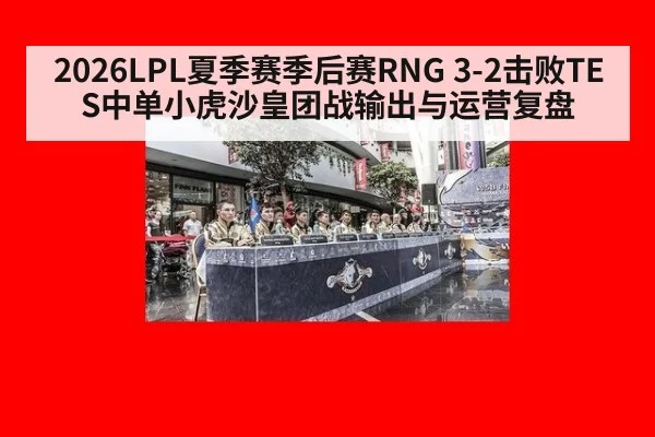 2026LPL夏季赛季后赛RNG 3-2击败TES中单小虎沙皇团战输出与运营复盘 - hth