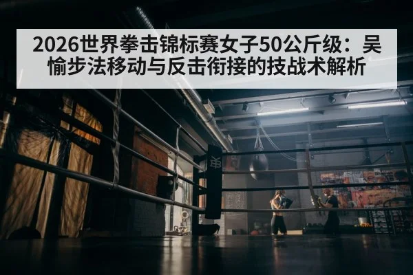 2026世界拳击锦标赛女子50公斤级：吴愉步法移动与反击衔接的技战术解析